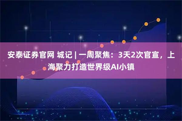 安泰证券官网 城记 | 一周聚焦：3天2次官宣，上海聚力打造世界级AI小镇