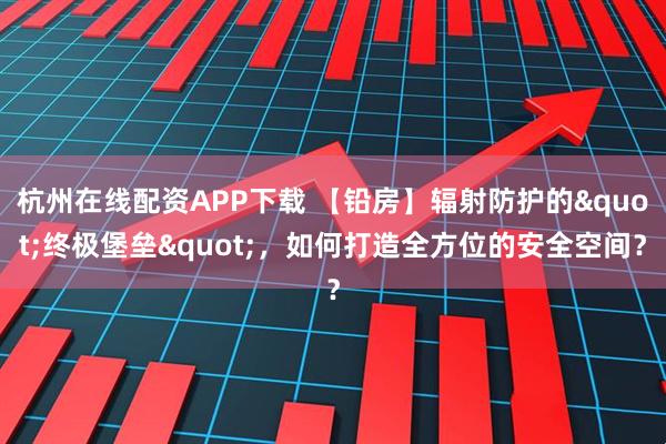 杭州在线配资APP下载 【铅房】辐射防护的"终极堡垒"，如何打造全方位的安全空间？