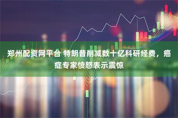 郑州配资网平台 特朗普削减数十亿科研经费，癌症专家愤怒表示震惊