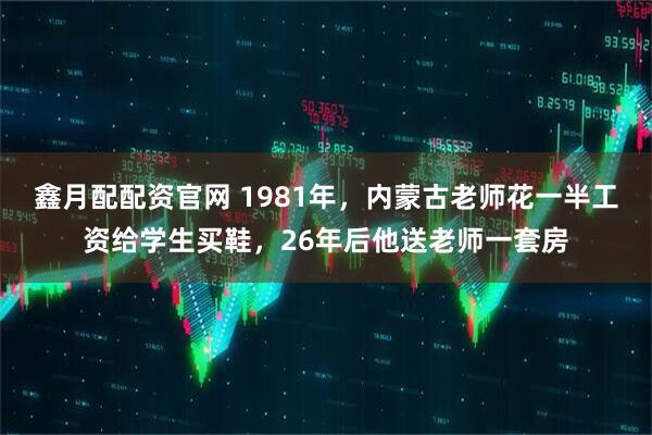 鑫月配配资官网 1981年，内蒙古老师花一半工资给学生买鞋，26年后他送老师一套房