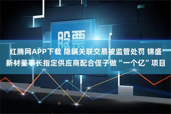 红腾网APP下载 隐瞒关联交易被监管处罚 锦盛新材董事长指定供应商配合侄子做“一个亿”项目
