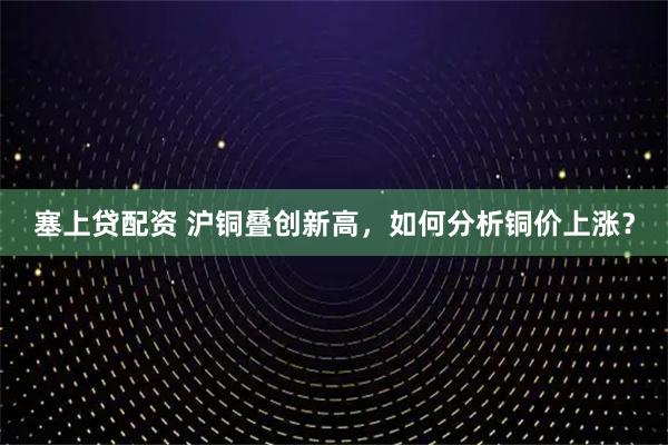 塞上贷配资 沪铜叠创新高，如何分析铜价上涨？