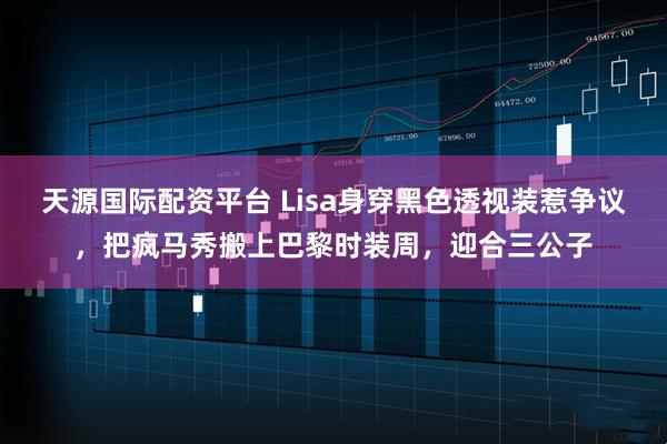天源国际配资平台 Lisa身穿黑色透视装惹争议，把疯马秀搬上巴黎时装周，迎合三公子