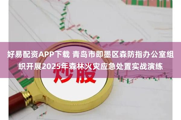 好易配资APP下载 青岛市即墨区森防指办公室组织开展2025年森林火灾应急处置实战演练