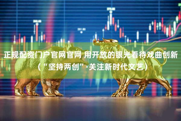 正规配资门户官网官网 用开放的眼光看待戏曲创新（“坚持两创”·关注新时代文艺）