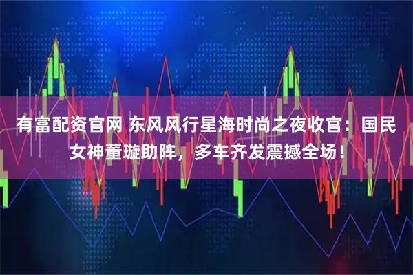 有富配资官网 东风风行星海时尚之夜收官:国民女神董璇助阵,多车齐发震撼全场!