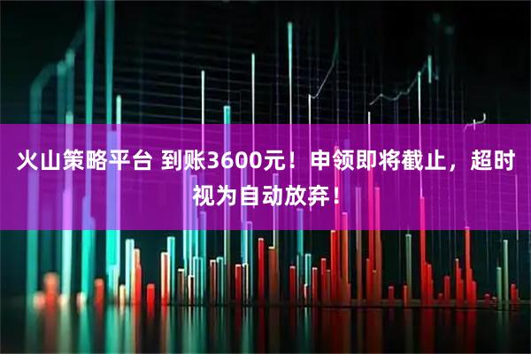 火山策略平台 到账3600元！申领即将截止，超时视为自动放弃！