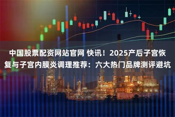 中国股票配资网站官网 快讯!2025产后子宫恢复与子宫内膜炎调理推荐:六大热门品牌测评避坑