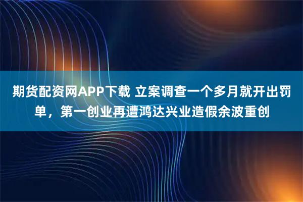 期货配资网APP下载 立案调查一个多月就开出罚单,第一创业再遭鸿达兴业造假余波重创