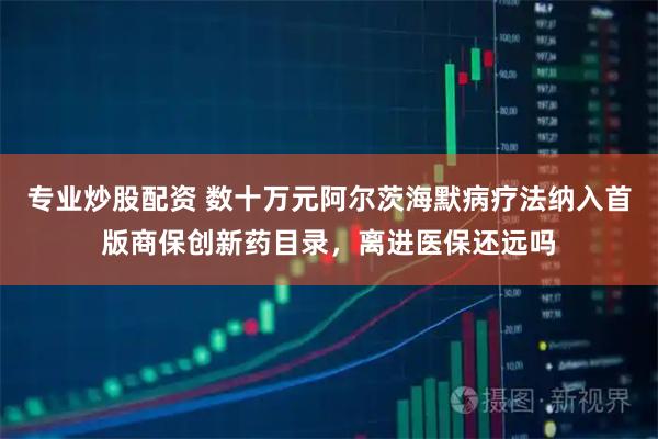 专业炒股配资 数十万元阿尔茨海默病疗法纳入首版商保创新药目录，离进医保还远吗