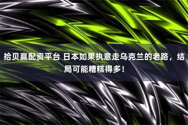 拾贝赢配资平台 日本如果执意走乌克兰的老路，结局可能糟糕得多！