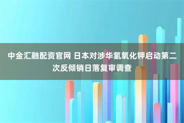 中金汇融配资官网 日本对涉华氢氧化钾启动第二次反倾销日落复审调查