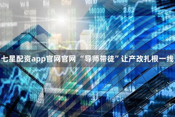 七星配资app官网官网 “导师带徒”让产改扎根一线