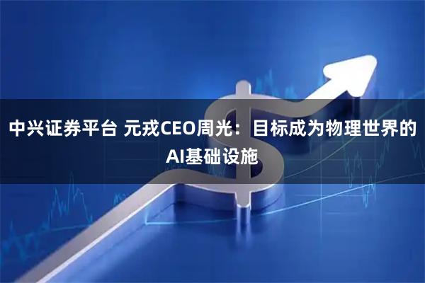 中兴证券平台 元戎CEO周光：目标成为物理世界的AI基础设施