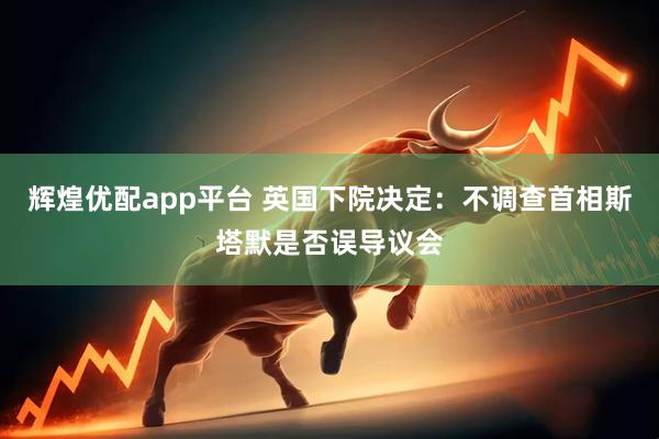 辉煌优配app平台 英国下院决定：不调查首相斯塔默是否误导议会