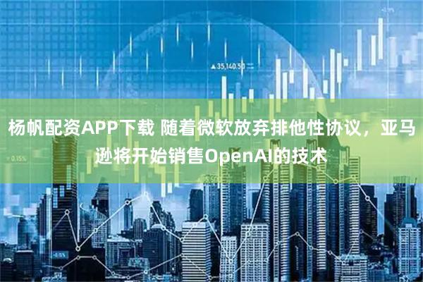 杨帆配资APP下载 随着微软放弃排他性协议，亚马逊将开始销售OpenAI的技术
