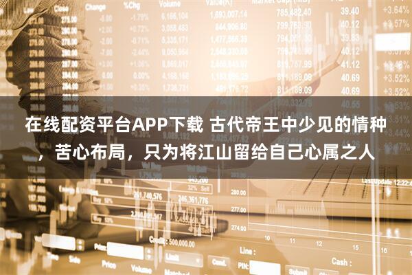 在线配资平台APP下载 古代帝王中少见的情种，苦心布局，只为将江山留给自己心属之人