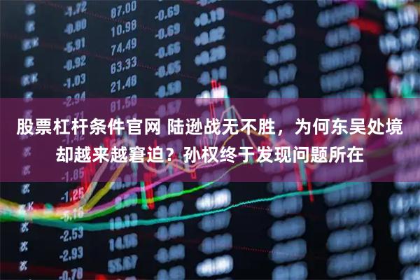 股票杠杆条件官网 陆逊战无不胜，为何东吴处境却越来越窘迫？孙权终于发现问题所在