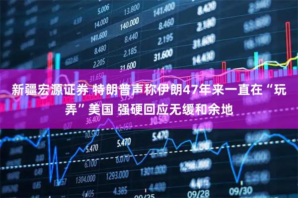 新疆宏源证券 特朗普声称伊朗47年来一直在“玩弄”美国 强硬回应无缓和余地